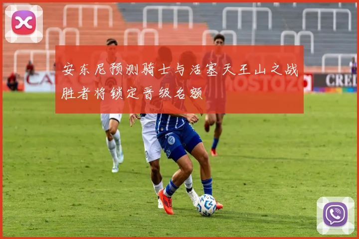 安东尼预测骑士与活塞天王山之战胜者将锁定晋级名额