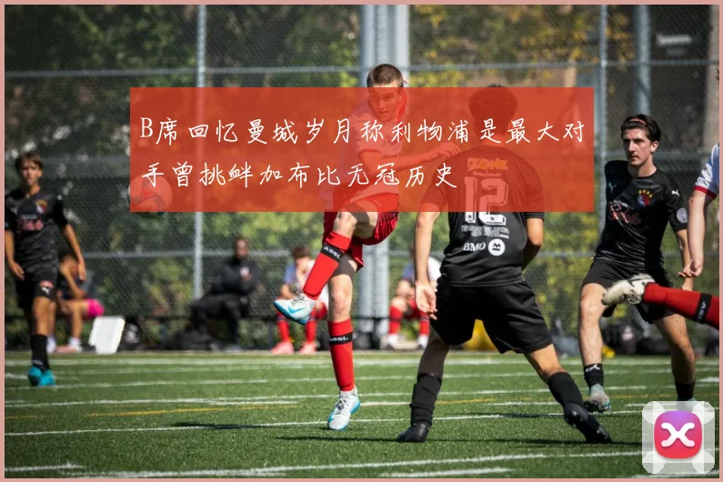 B席回忆曼城岁月称利物浦是最大对手曾挑衅加布比无冠历史