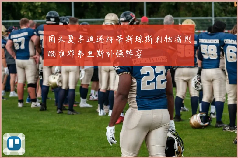 国米夏季追逐柯蒂斯琼斯利物浦则瞄准邓弗里斯补强阵容