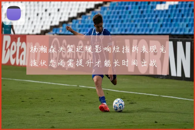 杨瀚森决策迟缓影响短挡拆表现竞技状态尚需提升才能长时间出战
