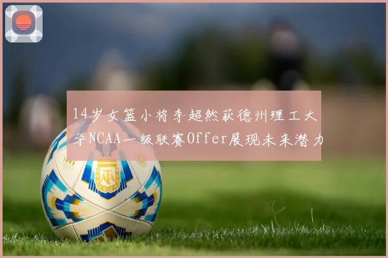 14岁女篮小将李超然获德州理工大学NCAA一级联赛Offer展现未来潜力