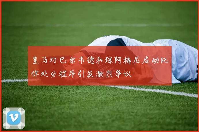 皇马对巴尔韦德和琼阿梅尼启动纪律处分程序引发激烈争议