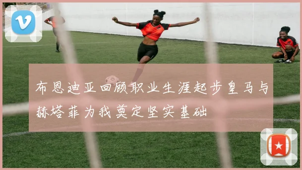 布恩迪亚回顾职业生涯起步皇马与赫塔菲为我奠定坚实基础