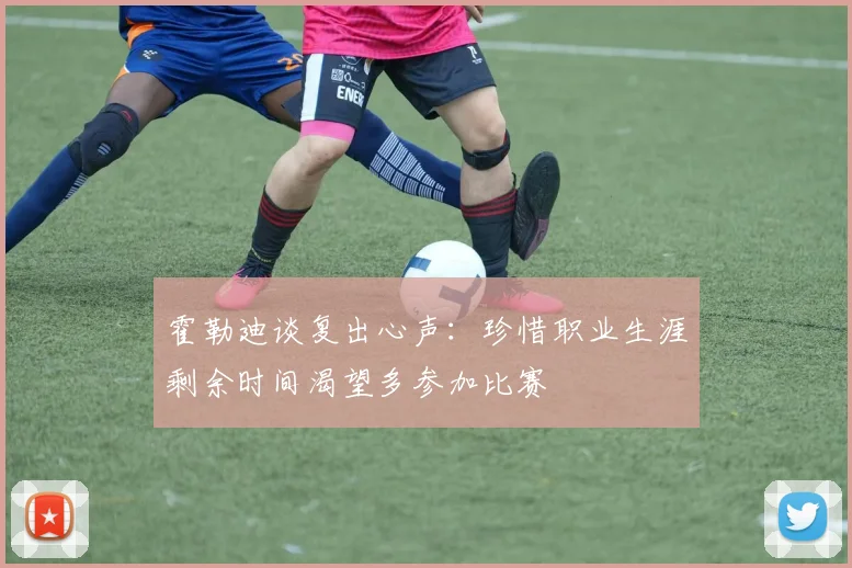 霍勒迪谈复出心声：珍惜职业生涯剩余时间渴望多参加比赛