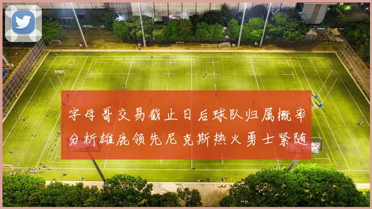 字母哥交易截止日后球队归属概率分析雄鹿领先尼克斯热火勇士紧随其后