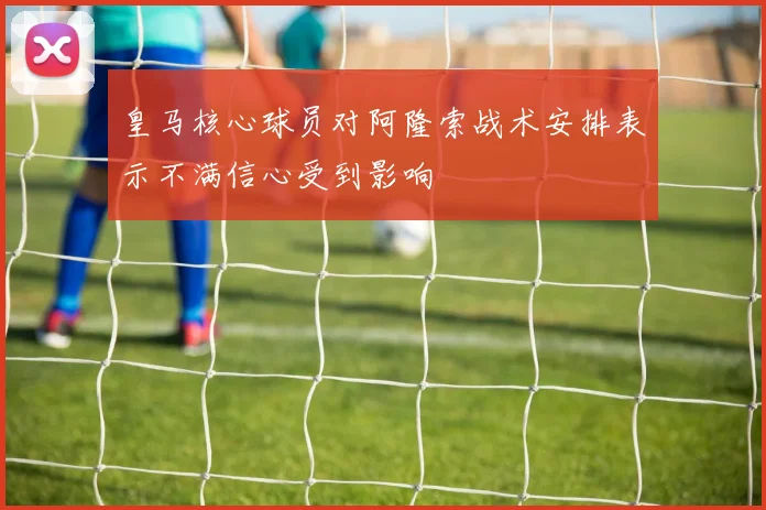 皇马核心球员对阿隆索战术安排表示不满信心受到影响